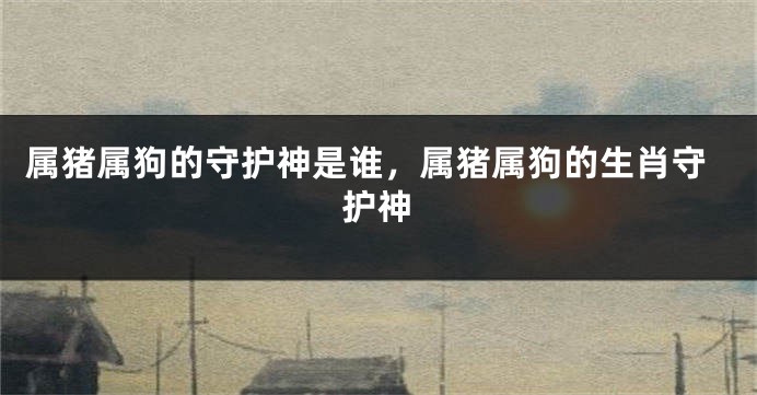 属猪属狗的守护神是谁，属猪属狗的生肖守护神