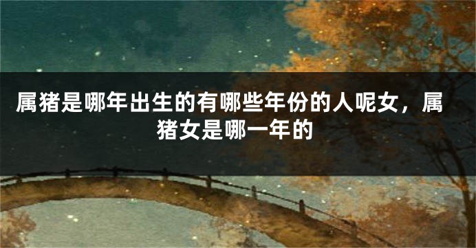 属猪是哪年出生的有哪些年份的人呢女，属猪女是哪一年的