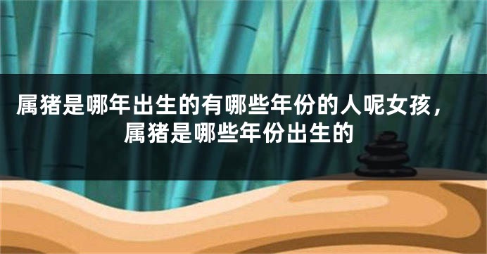 属猪是哪年出生的有哪些年份的人呢女孩，属猪是哪些年份出生的