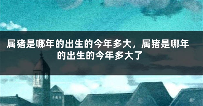 属猪是哪年的出生的今年多大，属猪是哪年的出生的今年多大了