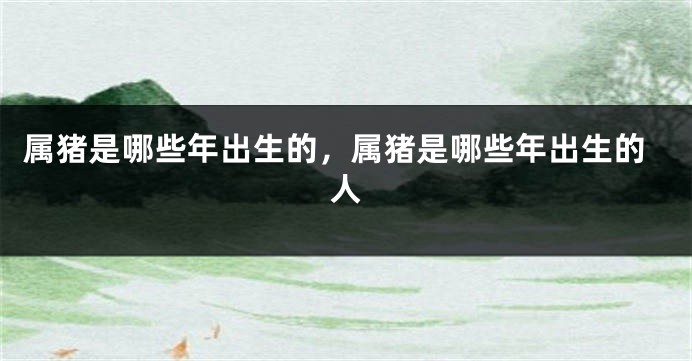 属猪是哪些年出生的，属猪是哪些年出生的人