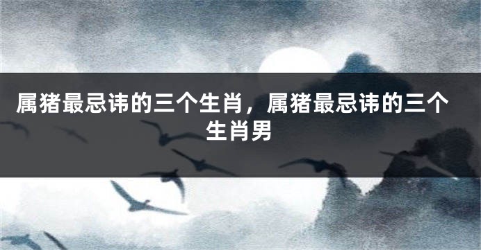 属猪最忌讳的三个生肖，属猪最忌讳的三个生肖男