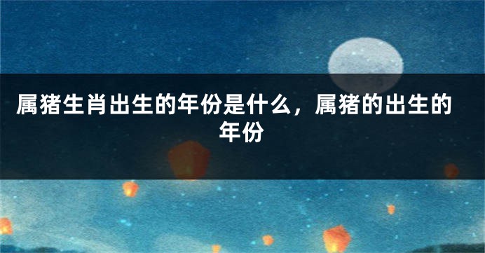 属猪生肖出生的年份是什么，属猪的出生的年份