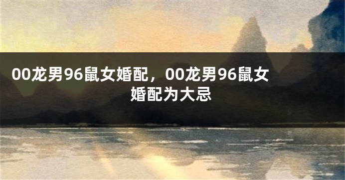 00龙男96鼠女婚配，00龙男96鼠女婚配为大忌
