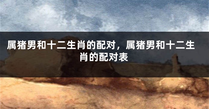 属猪男和十二生肖的配对，属猪男和十二生肖的配对表