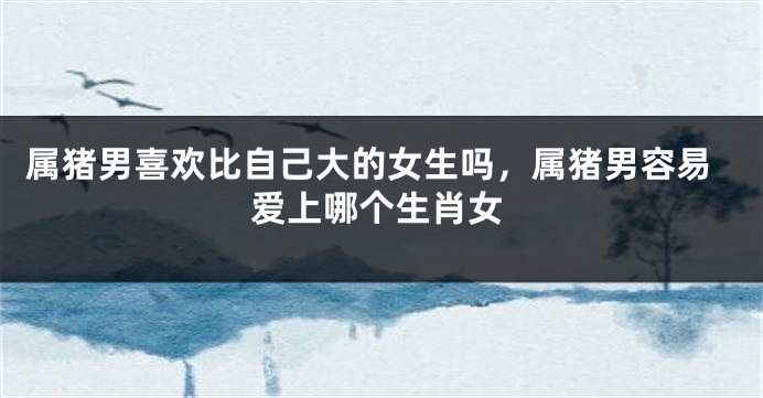 属猪男喜欢比自己大的女生吗，属猪男容易爱上哪个生肖女