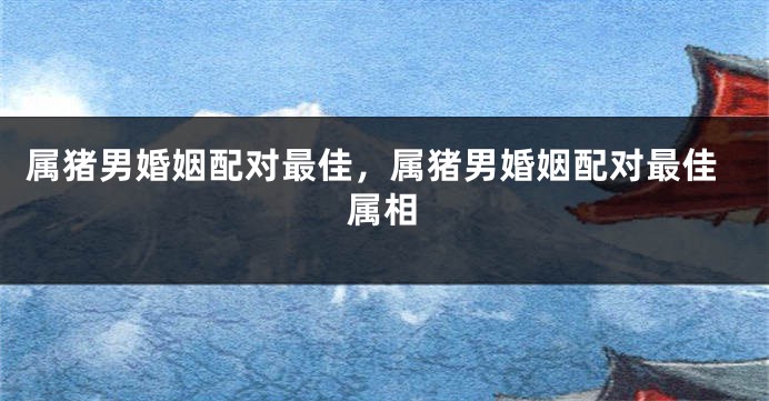 属猪男婚姻配对最佳，属猪男婚姻配对最佳属相