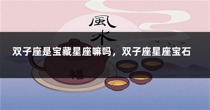 双子座是宝藏星座嘛吗，双子座星座宝石