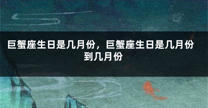 巨蟹座生日是几月份，巨蟹座生日是几月份到几月份