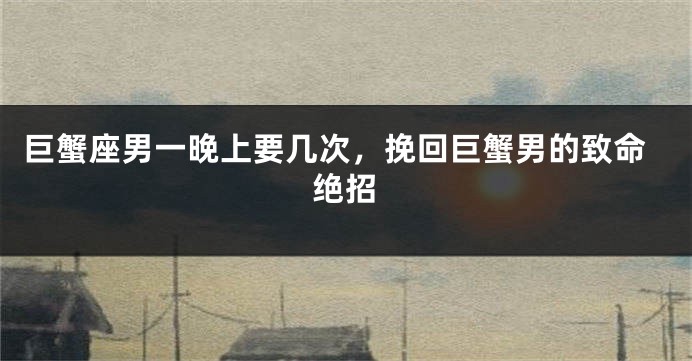 巨蟹座男一晚上要几次，挽回巨蟹男的致命绝招