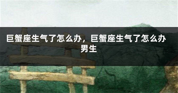 巨蟹座生气了怎么办，巨蟹座生气了怎么办男生