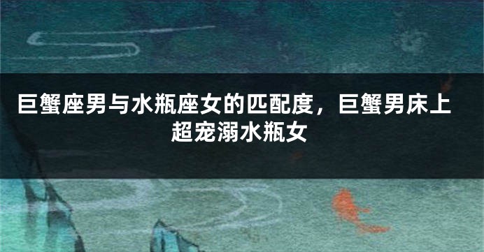 巨蟹座男与水瓶座女的匹配度，巨蟹男床上超宠溺水瓶女