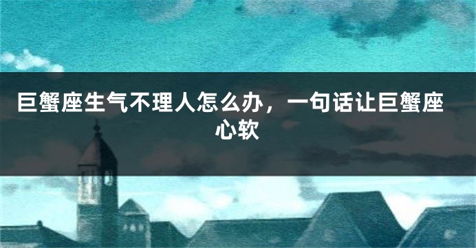 巨蟹座生气不理人怎么办，一句话让巨蟹座心软