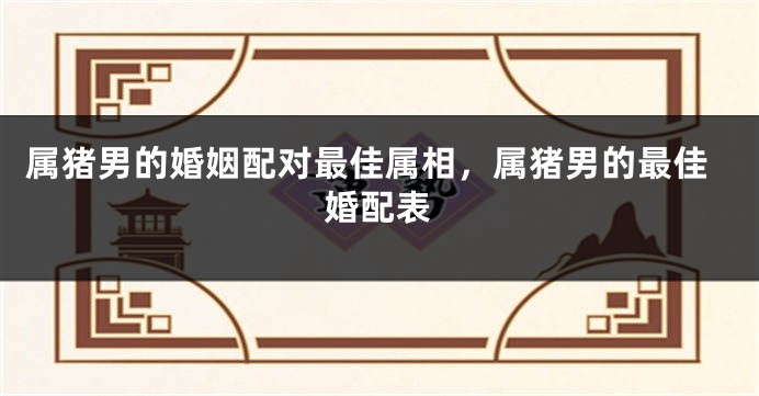 属猪男的婚姻配对最佳属相，属猪男的最佳婚配表