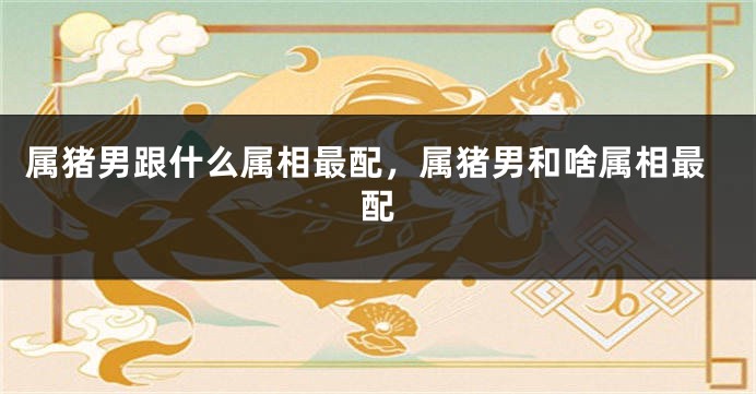 属猪男跟什么属相最配，属猪男和啥属相最配