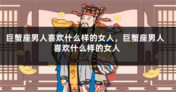 巨蟹座男人喜欢什么样的女人，巨蟹座男人喜欢什么样的女人