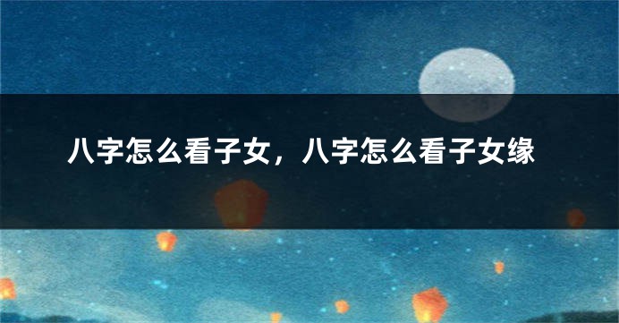 八字怎么看子女，八字怎么看子女缘