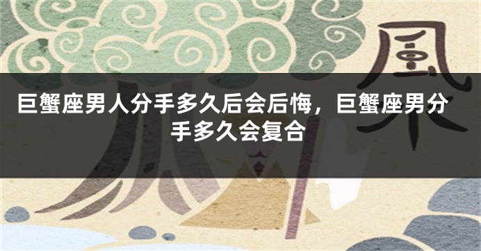 巨蟹座男人分手多久后会后悔，巨蟹座男分手多久会复合