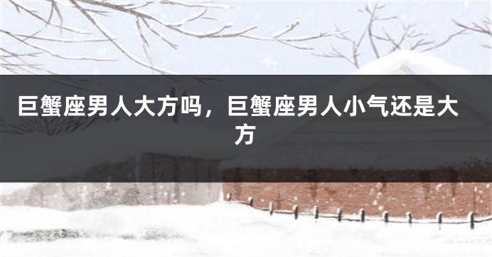 巨蟹座男人大方吗，巨蟹座男人小气还是大方