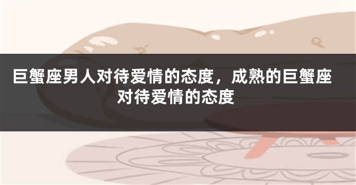巨蟹座男人对待爱情的态度，成熟的巨蟹座对待爱情的态度