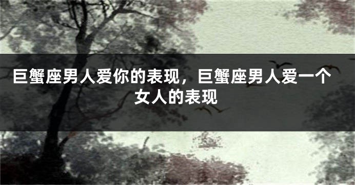 巨蟹座男人爱你的表现，巨蟹座男人爱一个女人的表现