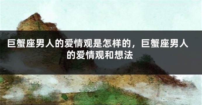 巨蟹座男人的爱情观是怎样的，巨蟹座男人的爱情观和想法