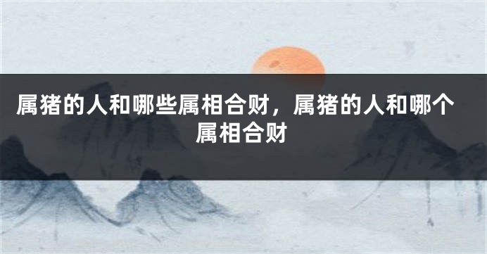 属猪的人和哪些属相合财，属猪的人和哪个属相合财