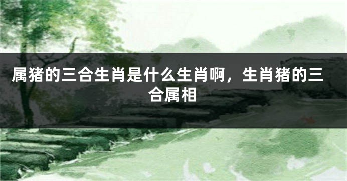 属猪的三合生肖是什么生肖啊，生肖猪的三合属相