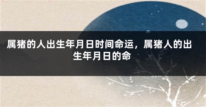 属猪的人出生年月日时间命运，属猪人的出生年月日的命