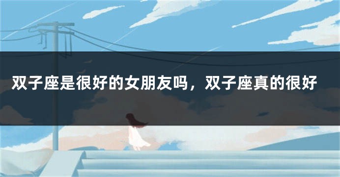 双子座是很好的女朋友吗，双子座真的很好