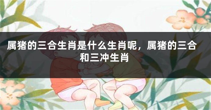属猪的三合生肖是什么生肖呢，属猪的三合和三冲生肖