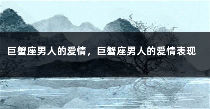 巨蟹座男人的爱情，巨蟹座男人的爱情表现