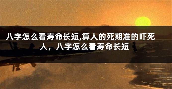 八字怎么看寿命长短,算人的死期准的吓死人，八字怎么看寿命长短