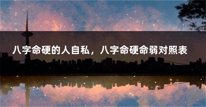 八字命硬的人自私，八字命硬命弱对照表
