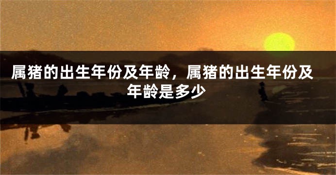 属猪的出生年份及年龄，属猪的出生年份及年龄是多少