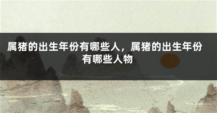 属猪的出生年份有哪些人，属猪的出生年份有哪些人物
