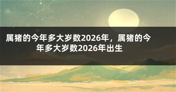 属猪的今年多大岁数2026年，属猪的今年多大岁数2026年出生
