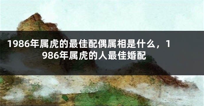 1986年属虎的最佳配偶属相是什么，1986年属虎的人最佳婚配