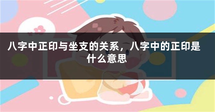八字中正印与坐支的关系，八字中的正印是什么意思