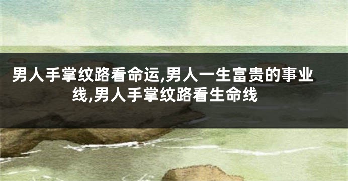 男人手掌纹路看命运,男人一生富贵的事业线,男人手掌纹路看生命线