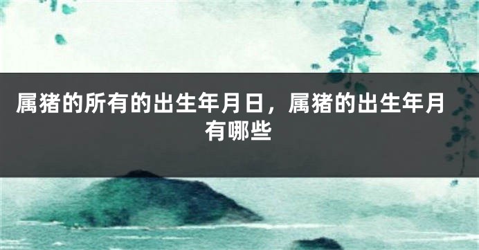 属猪的所有的出生年月日，属猪的出生年月有哪些