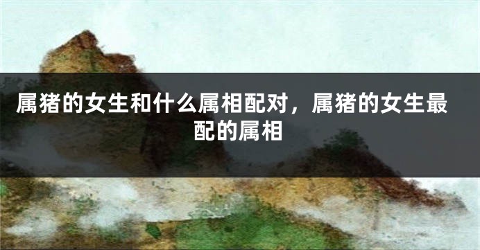 属猪的女生和什么属相配对，属猪的女生最配的属相