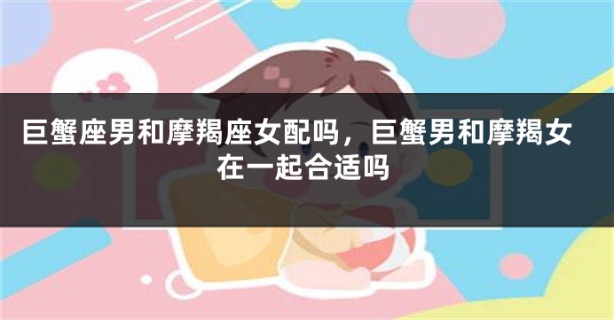 巨蟹座男和摩羯座女配吗，巨蟹男和摩羯女在一起合适吗