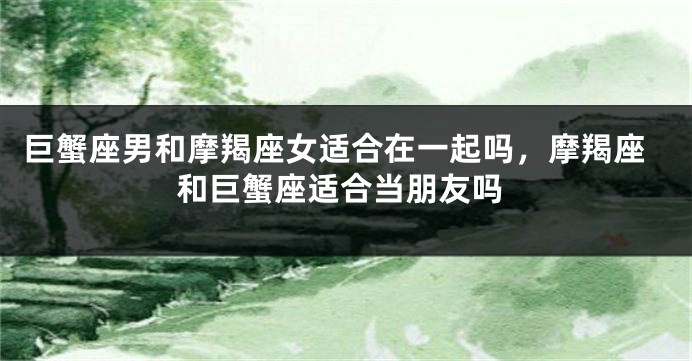 巨蟹座男和摩羯座女适合在一起吗，摩羯座和巨蟹座适合当朋友吗