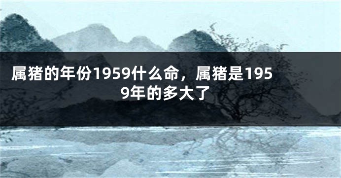 属猪的年份1959什么命，属猪是1959年的多大了