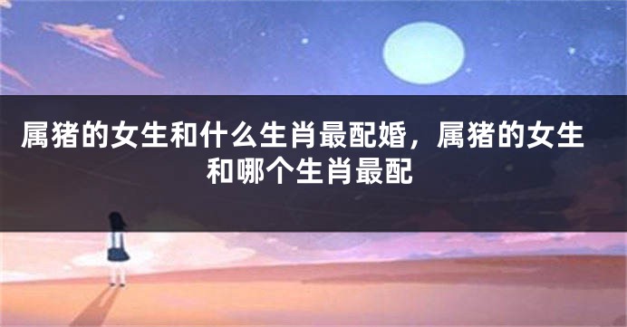 属猪的女生和什么生肖最配婚，属猪的女生和哪个生肖最配