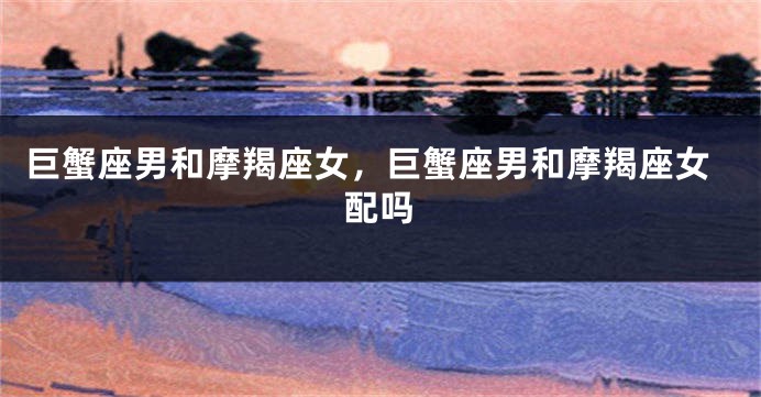 巨蟹座男和摩羯座女，巨蟹座男和摩羯座女配吗
