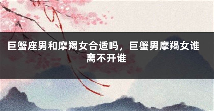 巨蟹座男和摩羯女合适吗，巨蟹男摩羯女谁离不开谁
