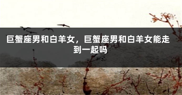 巨蟹座男和白羊女，巨蟹座男和白羊女能走到一起吗