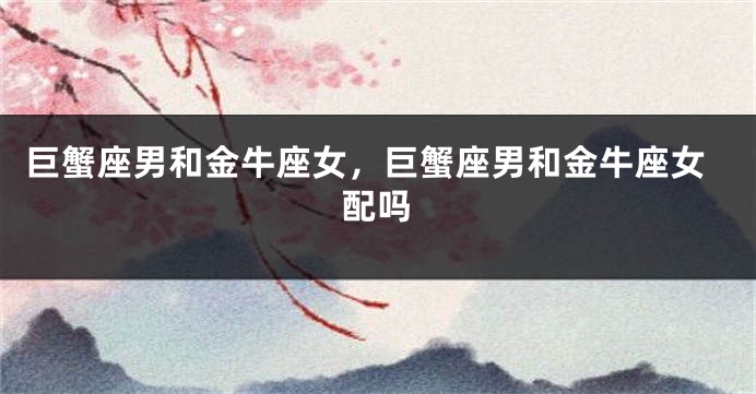 巨蟹座男和金牛座女,巨蟹座男和金牛座女配吗